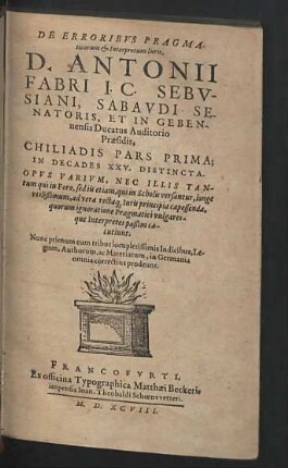 De Erroribvs Pragmaticorum & Interpretum Iuris, D. Antonii Fabri ... : Chiliadis Pars Prima; In Decades XXV. Distincta; Opus Varium, Nec Illis Tantum qui in Foro, sed iis etiam, qui in Scholis versantur, longe utilissimum, ad vera rectaque Iuris principia capessenada, quorum ignoratione Pragmatici vulgaresque Interpretes passim caecutiunt