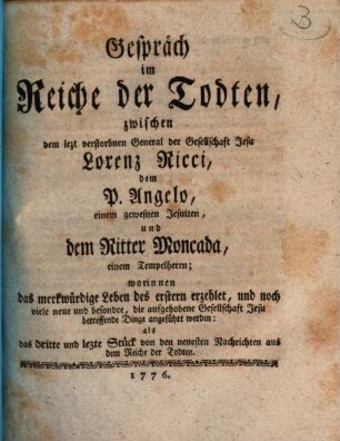 Gespräch im Reiche der Todten, zwischen dem lezt verstorbnen General der Gesellschaft Jesu Lorenz Ricci, dem P. Angelo, einem gewesnen Jesuiten, und dem Ritter Moncada, einem Tempelherrn : worinnen das merkwürdige Leben des erstern erzehlet, und noch viele neue und besondre, die aufgehobene Gesellschaft Jesu betreffende Dinge angeführt werden