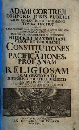 Adami Cortreji Corporis Juris Publici Sacri Romani Imperii Germanici Tomus ..., 3. Sistens sacratissimorum et invictissimorum Romano-Germanicorum Imperatorum Inprimis Gloriossimorum ac Piisimorum Friderici, Maximiliani, Caroli et Ferdinandi constitutiones et pacificationes, profanam et religiosam