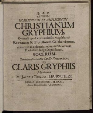 Ad Virum Nobilissimum Et Amplissimum Christianum Gryphium, Gymnasii apud Vratislavienses Magdalenaei Rectorem & Professorem Celeberrimum, vicinaeque ad aedem ejus nominis Bibliothecae Praefectum longe Dignissimum, Socerum Summa observantia Sancte Venerandum De Claris Gryphiis