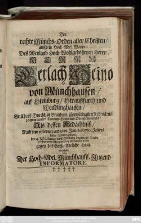 Der rechte Münchs-Orden aller Christen, aus dem Hoch-Adel. Wappen Des Weyland Hoch-Wohlgebohrnen Herrn, Herrn Gerlach Heino von Münchhausen, auf Steinburg ... Sr. Churfl. Durchl. zu Brandenb. ... hochverdienten Cammer-Herrn und Oberstallmeisters, Als dessen Gedächtniß, Nach dem er bereits am 9ten Jan. des 1710. Jahres dieses Zeitliche gesegnet, den 4. Febr. ... begangen wurde ... vorgestellet von Der Hoch-Adel. Münchhausis. Jugend Informatore