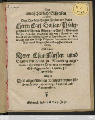 Drey unterschiedliche Schreiben zwischen Dem Durchlauchtigsten Fürsten und Herrn Herrn Carl Gustav/ Pfaltzgraffen bey Rhein ... an einem; Und dann Derer Chur-Fürsten unnd Stände bey denen zu Nürnberg angestellten Executions Tractaten anwesenden Gesandten/ andern Theils/ gewechselt/ Wegen Des angesonnenen Temperaments für Franckenthal/ Homburg/ Landstul und Hammerstein