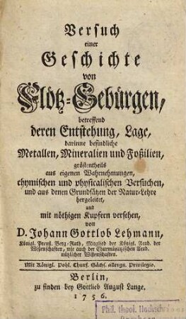 Versuch einer Geschichte von Flötz-Gebürgen : betreffend deren Entstehung, Lage, darinne befindliche Metallen, Mineralien und Foßilien, gröstentheils aus eigenen Wahrnehmungen, chymischen und physicalischen Versuchen, und aus denen Grundsätzen der Natur-Lehre hergeleitet, und mit nöthigen Kupfern versehen