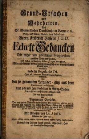 Grund-Ursachen und Wahrheiten, Daß Sr. Churfürstlichen Durchläucht in Bayrn [et]c. [et]c. Berg- und Münz-Raths, dann Inspectoris Georg Friderich Jasters J. U. D. Edirte Gedancken Die rechte und zuverläßige Proportion zwischen Gold und Silber, und daher entstandene sieben Fragen betreffend, Wider alle Anfälle ihren ohnwidersprechlich- und unumstößlichen Grund haben, Wenn man nach der Regula de Tri, Quae est omnium Probationum Regina, verfahren, Und den so genannten Leipziger-Fuß aus dem Fundament rectificiren, Und sich und dem Publico in Münz-Sachen keinen ferneren Schaden zufügen will