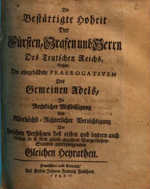 Die bestättigte Hoheit der Fürsten, Grafen und Herrn des Teutschen Reichs gegen die eingebildete Praerogativen des gemeinen Adels in rechtlicher Mißbilligung ... der zwischen Persohnen des ersten und letztern ... Standes unterfangenden gleichen Heyrathen