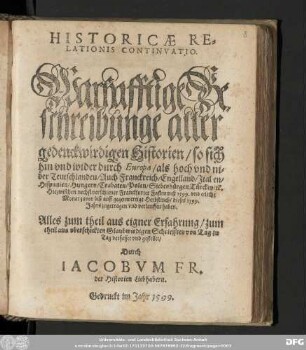 HISTORICAE RE=||LATIONIS CONTINVATIO.|| Warhafftige Be=||schreibunge aller || gedenckwirdigen Historien/ so sich || hin vnd wider durch Europa ... || Hiezwischen nechst verschiener Franckfurter Fastenmeß 1599. vnd etliche || Monat zuvor biß auff gegenwertige Herbstmeß/ dieses 1599.|| Jahrs ... verlauffen haben.|| ... gestellet/|| Durch || IACOBVM FR.|| der Historien Liebhabern.||