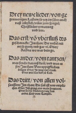 Drey newe lieder/ von ge||genwertigen Lastern/ so yetz im schwanck/|| vast nuetzlich/ vilen zum spiegel/|| Christlicher ermanung || vnd lere.|| Das erst/ võ vberfluß des || geschmucks ... || Das ander/ vom tantzen/|| was frucht darauß kũm/ vnd was es || sey ... || Das dritt/ von allen vol=||sauffern ... ||