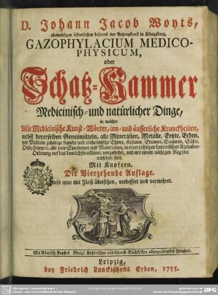D. Johann Jacob Woyts, ehemahligen öffentlichen Lehrers der Artzneykunst in Königsberg, Gazophylacium Medico-Physicum, oder Schatz-Kammer Medicinisch- und natürlicher Dinge, in welcher Alle Medicinische Kunst-Wörter, inn- und äusserliche Kranckheiten, nebst dererselben Genesmitteln, alle Mineralien, Metalle, Ertzte, Erden, zur Medicin gehörige fremde und einheimische Thiere, Kräuter, Blumen, Saamen, Säfte, Oele, Hartze [et]c. alle rare Specereyen und Materialien, in einer richtigen Lateinischen Alphabet-Ordnung auf das deutlichste erkläret, vorgestellet, und mit einem nöthigen Register versehen sind : Mit Kupfern