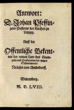 Antwort:|| D. Johan Pfeffin=||gers/ Pastoris der Kirchen zu || Leiptzig.|| Auff die || Offentliche Bekent=||nis der reinen Lare des Euan=||gelij/vnd Confutation der jtzigen || Schwermerey/|| Niclasen von Ambsdorff.||