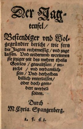 Der Jagteufel : bestendiger und Wolgegründter bericht, wie fern die Jagten rechtmessig und zugelassen, Und widerumb worinnen sie itziger zeit des mehrer theils Gottlos gewaltsam unrecht und verdamlich sein, Und derhalben billich unterlassen, oder doch geendert werden solten