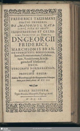 Friderici Taubmani Oratio Funebris, De Majoribus, Natalibvs, Vita Et Obitv Illustrissimi Et Celsissimi Principis Ac Domini, Dn. Georgii Friderici, Marchionis Brandenburgensis; Borussorum, Stetini Pomeranorum, Cassubiorum, Vandalorum, & in Iegerndorff Silesiorum Ducis; Burggravii Noribergensis; & Principis Rugiae : Habita Wittebergae, ipso die Exequiarum Principalium, XIV. Iunii, Anno MDCIII.