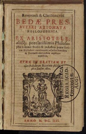 Reverendi & Clarissimi viri Bedae Presbyteri Axiomata Philosophica : Ex Aristotele, aliisq[ue] praeclarissimis Philosophis summa studio & industria iuxta seriem Alphabeti concinnata, adiectis brevibus & succinctis eorundem explicationibus ; Nunc In Gratiam Et usum studiosorum sincerioris philosophiae seorsim edita