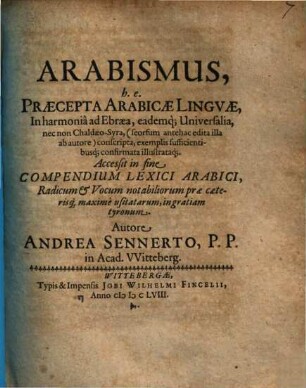 Arabismus, h.e. Praecepta Arabicae Linguae : In harmonia ad Ebraea, eademq[ue] Universalia, nec non Chaldaeo-Syra, (seorsum antehac edita illa ab autore) conscripta, exemplis sufficientibusq[ue] confirmata illustrataq[ue] ; Accessit in fine Compendium Lexici Arabici ...