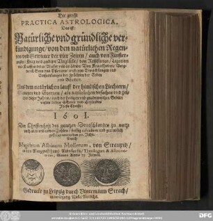 Die grosse || PRACTICA ASTROLOGICA, || Das ist: || Natuͤrliche vnd gruͤndliche ver=||kuͤndigunge/ von den natuͤrlichen Regen=||ten vnd Gewitter der vier Zeiten/ auch von Finster=||nissen/ Krieg vnd andern Vngluͤcke/ von Reisefarten/ Legation || vnd Kauffhandel zu Wasser vnd zu Lande/ Von Kranckheiten/ Berg=||werck/ Seen vnd Pflantzen/ auch von Erwachsungen vnd || Einsamlungen der Fruͤchten der Erden || vnd Baͤumen. || Aus dem natuͤrlichen lauff der himlischen Liechtern/ || Planeten vnd Sternen/ als natuͤrlichen vrsachen vnd zei=||chen dieses Jahres/ nach der heiligen vnd gnadenreichen Geburt || vnsers lieben HErren vnd Heylandes || Jhesu Christi: || 1601. || Der Christenheit des gantzen Deutschlandes zu nutze || nach alten vnd newen Zahlen/ fleissig calculiret vnd getrewlich || gestellet nun in das 32. Jahr. || Durch || Magistrum Albinum Mollerum, von Straupitz/ || in dem Marggraffthumb Niderlausitz/ Theologum & Astrono-||mum, Seines Alters 59. Jahren.