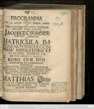 Programma Qvo Suo Ac Inclyti Juridici Ordinis Nomine Ad Disputationem Solennem Juridicam Nobilissimi Domini Candidati Jacobi Dörksen, Gustrov. Meklenb. De Matricula Imperii Novissima Consensu Imperatoris Et Statuum Confecta : Die XVII. Aprilis A. MDCCIV. ... Habendam Magnificum Academiæ Rectorem ... Invitat Matthias Stein, J.U.D. Et Codicis Professor Publicus, Facultatis Juridicæ Ad Hunc Actum Decanus