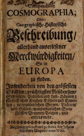 Compendiose Cosmographia, Oder: Geographisch-Historische Beschreibung, allerhand auserlesener Merckwürdigkeiten, So in Europa zu finden : Insonderheit von den grössesten Städten; prächtigsten Residentzen, Schlössern, Pallästen und Lust-Häusern; fürtrefflichen Kirchen, Klöstern und Capellen; verwunderlichen Bergen, Thälern, und Höhlen; wunderbarlichen Seen, Flüssen, Brunnen, Teichen; und anders mehr