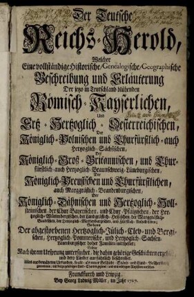 Der Teutsche Reichs-Herold : Welcher Eine vollständige Historische, Genealogische, Geographische Beschreibung und Erläuterung Der jetzo in Teutschland blühenden Römisch-Kayserlichen, Und Ertz-Hertzoglich-Oesterreichischen, Der Königlich-Polnischen und Churfürstlich- auch Hertzoglich-Sächsischen, Der Königlich-Groß-Britannischen ... Familien mittheilet; Selbige Nach ihrem Ursprung untersuchet, die dahin gehörige Geschichten erzehlet, und dero Länder ausführlich beschreibet ; Alles aus bewährten Urkunden, so alt- als neuer Geschicht- Ständ- und Land-Beschreibern genommen, mit darzu gehörigen Land-Charten gezieret, und mit nöthigen Registern versehen.