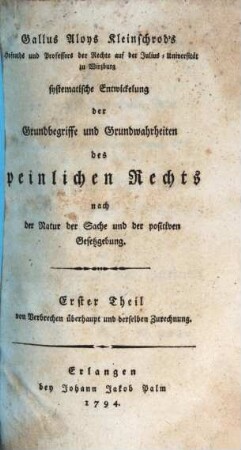 Gallus Aloys Kleinschrod's Hofraths und Professors der Rechte auf der Julius-Universität zu Würzburg systematische Entwickelung der Grundbegriffe und Grundwahrheiten des peinlichen Rechts nach der Natur der Sache und der positiven Gesetzgebung, Erster Theil. Von Verbrechen überhaupt und derselben Zurechnung