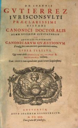 Dn. Ioannis Gutierrez ... Canonicarum Quaestionum Utriusq[ue] fori, tam exterioris quàm interioris animæ, Libri Duo, Cum eiusdem Repetitionum, Allegationum, & Consiliorum Volumine uno : Cum Indice tam capitulorum quam rerum locupletißimo, 3. Qui totius circa Sponsalia De Fvtvro & Matrimonia versatur