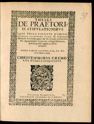 THESES|| DE PRAETORI=||IS STIPVLATIONIBVS.|| QVAS ... || PRAESIDE ... D. IOHANNE || Michaële Cronenburgero SS. LL. Licent. celeberrimi || IC. Agrippinensis Academiae collegij Dictatore,|| publicè pro sui ingenij modulo || defendet.|| ANNO PARTAE SALVTIS, M.D.XC.|| IIII. Iduum Iulij.|| CHRISTOPHORVS CREME=||RIVS DVSSELLOPOLITANVS.||