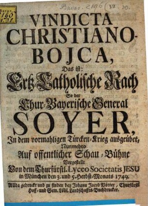 Vindicta Christiano-Bojca : Das ist: Ertz-Catholische Rach So der Chur-Bayerische General Soyer, Jn dem vormahligen Türcken-Krieg ausgeübet, Nunmehro Auf offentlicher Schau-Bühne Vorgestellt Von dem Churfürstl. Lyceo Societatis Jesu in München den 3. und 5. Herbst-Monats 1749