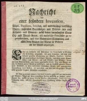 Nachricht von einer besondern Invention, Vögel, Papillons, Insecten, und mittelmäßige vierfüßige Thiere, ingleichen Baumhölzer- und Blätter- wie auch Kräuter- und Blumen- nebst denen vornehmsten Stein- Erz- und Metall-Arten, als natürliche Gemählde zu repraesentiren, und eine Naturalien-Sammlung aus allen drey Reichen der Natur in Bildern an der Wand anzulegen