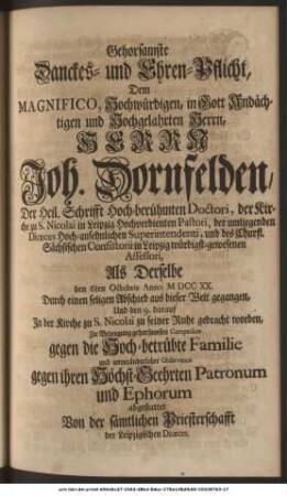 Gehorsamste Danckes- und Ehren-Pflicht, Dem Magnifico, Hochwürdigen, in Gott Andächtigen und Hochgelahrten Herrn, Herrn Joh. Dornfelden, Der Heil. Schrifft Hochberühmten Doctori, der Kirche zu S. Nicolai in Leipzig Hochverdienten Pastori, der umliegenden Diœces Hochansehnlichen Superintendenti, und des Churfl. Sächsischen Consistorii in Leipzig würdigstgewesenen Assessori, Als Derselbe den 6ten Octobris Anno MDCCXX. Durch einen seligen Abschied aus dieser Welt gegangen, und den 9. darauf In der Kirche zu S. Nicolai zu seiner Ruhe gebracht worden, Zu Bezeugung gehorsamster Compassion gegen die Hochbetrübte Familie und unveränderlicher Observance gegen ihren Höchstgeehrten Patronum und Ephorum abgestattet Von der sämtlichen Priesterschafft der Leipzigischen Diœces.