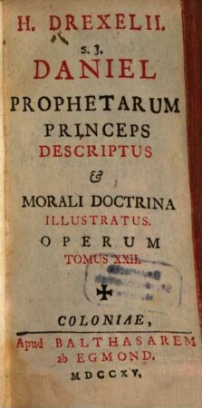 H. Drexelii S.J. ... Operum Tomus ..., Tomus XXII.. Daniel Prophetarum Princeps Descriptus et Morali Doctrina Illustratus