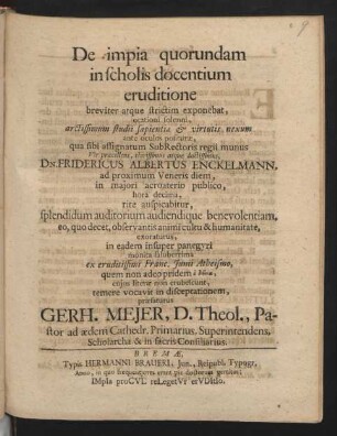 De impia quorundam in scholis docentium eruditione : breviter atque strictim exponebat, orationi solenni, arctissimum studii sapientiæ ... Vir præcellens, clarissimus atque doctissimus, Dn. Fridericus Albertus Enckelmann, ad proximum Veneris diem ... præfaturus Gerh. Meier, D. Theol., Pastor ad ædem Cathedr. Primarius, Superintendens, Scholarcha & in sacris Consiliarius
