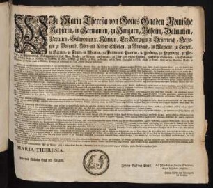 Wir Maria Theresia von Gottes Gnaden Römische Kayserin, in Germanien, zu Hungarn, Böheim, Dalmatien, Croatien, Sclavonien [et]c. Königin, Erz-Herzogin zu Oesterreich, Herzogin zu Burgund, Ober- und Nieder-Schlesien, zu Braband, zu Mayland, zu Steyer, zu Kärnten, zu Crain, zu Mantua, zu Parma und Piacenza, zu Limburg, zu Luzenburg, zu Geldern, zu Würtemberg, Marggräfin des Heil. Röm. Reichs, zu Mähren, zu Burgau, zu Ober- und Nieder-Laußniz, Fürstin zu Schwaben, und Siebenbürgen, gefürstete Gräfin zu Habsburg, zu Flandern, zu Tyrol, zu Pfyrt, zu Kyburg, zu Görz, zu Gradisca, und zu Artois, Landgräfin in Elsaß, Gräfin zu Namur, Frau auf der Windischen March, zu Portenau, zu Salins, und zu Mecheln, Herzogin zu Lothringen und Barr, Groß-Herzogin zu Toscana