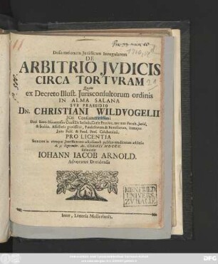 Dissertationem Juridicam Inaugularem [!] De Arbitrio Jvdicis Circa Tortvram Quam ex Decreto Illustr. Jurisconsultorum ordinis In Alma Salana Svb Praesidio Dn. Christiani Wildvogelii ... Pro Licentia Summos in vtroque Jure Honores adipiscendi publice eruditorum arbitrio d. 3. Septembr. Ao. Christi MDCCX. submittit Iohann Iacob Arnold. Advocatus Dresdensis