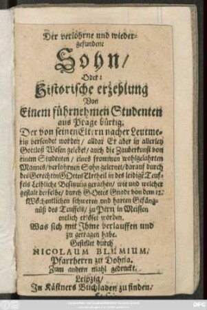 Der verlohrne und wiedergefundene Sohn/ Oder: Historische erzehlung Von Einem führnehmen Studenten aus Prage bürtig : Der von seinen Eltern nacher Leutmeritz versendet worden/ alldar Er aber in allerley Gottloß Wesen gelebet ... und harten Gefängnüß des Teuffels/ zu Pirn in Meissen entlich erlöset worden ...