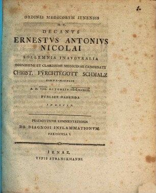 Ordinis medicorum Ienensis h. t. decanus Ernestus Antonius Nicolai sollemnia inauguralia dignissimi et clarissimi medicinae candidati Christ. Fürchtegott Schmalz ... indicit : Praemittitur Commentationis de diagnosi inflammationum particula I.