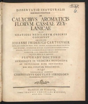 Dissertatio Inauguralis Exhibens Nonnulla De Calycibus Aromaticis Florum Cassiae Zeylanicae : Quam Gratiosi Medicorum Ordninis Consensu Praeside Johanne Friderico Cartheuser Med. Doctore Et Prof. Publ. Ordin. Academiae Francofurtanae Seniore, ... Pro Gradu Doctoris Summisque In Medicina Honoribus Et Privilegiis Rite Obtinendis Die XXII. Februar. MDCCLXXIII. ... Ventilandam Proponit Christianus Gottlieb Hirsekorn, Friedeberga-Neomarchicus