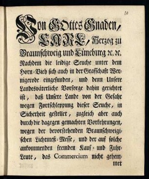 Von Gottes Gnaden, Carl, Herzog zu Braunschweig und Lüneburg [et]c. [et]c. Nachdem die leidige Seuche unter dem Horn-Vieh sich auch in der Grafschaft Wernigerode eingefunden ... [So setzen, ordnen und wollen Wir ... daß kein ankommendes Horn- Schaaf- oder Schweine-Vieh, Personen oder Fuhrwerk auf der Route aus oder durch die Stadt und Grafschaft Wernigerode in hiesige Fürstl. Lande ehender über die Grenzen gelassen werden solle, bevor nicht der Viehhändler ... durch gültige gerichtliche Pässe darthun, daß sie damit von unverdächtigen und uninficirten Oertern kommen ...] : [Gegeben in Unserer Vestung Wolfenbüttel, den 16ten Decembr. 1752.]