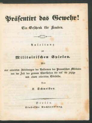 Präsentirt das Gewehr! : Ein Geschenk für Knaben ; Anleitung zu militairischen Spielen. Mit 4 colorirten Abbildungen der Uniformen des Preussischen Militairs von der Zeit des grossen Churfürsten bis auf die jetzige und einem colorirten Titelbilde