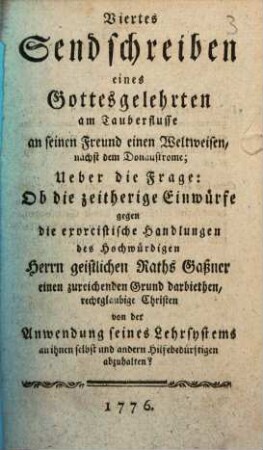 Viertes Sendschreiben eines Gottesgelehrten am Tauberflusse an seinen Freund, einen Weltweisen, nächst dem Donaustrome, Ueber die Frage: Ob die zeitherige Einwürfe gegen die exorcistische Handlungen des Hochwürdigen Herrn geistlichen Raths Gaßner einen zureichenden Grund darbiethen, rechtglaubige Christen von der Anwendung seines Lehrsystems an ihnen selbst und andern Hilfebedürftigen abzuhalten?