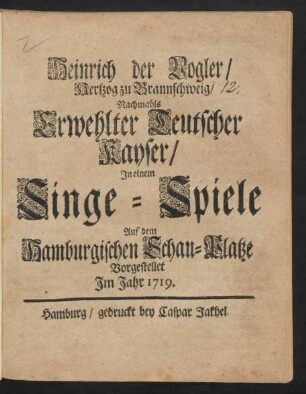 Heinrich der Vogler/ Hertzog zu Braunschweig/ Nachmahls Erwehlter Teutscher Kayser : In einem Singe-Spiele Auf dem Hamburgischen Schau-Platze Vorgestellet Im Jahr 1719.