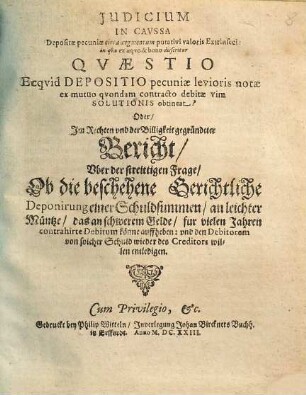 Judicium in caussa depositae pecuniae circa augmentum putativi valoris Extrinseci : in qua ex aequo & bono disseritur Quaestio ecquid Depositio pecuniae levioris notae ex mutuo quondam contracto debitae vim Solutionis obtineat? Oder, Im Rechten und der Billigkeit gegründeter Bericht, uber der streittigen Frage, Ob die beschehene Gerichtliche Deponirung einer Schuldsummen, an leichter Müntze, das an schwerem Gelde, fur vielen Jahren contrahirte Debitum könne auffheben ...