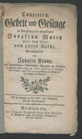 Tagzeiten, Gebete und Gesänge zu Verehrung der allerseligsten Jungfrau Maria unter dem Titel vom guten Rathe, herausgegeben von Ignatio Franz, des hochwürdigen Apostolischen Vicariats zu Breßlau in geistlichen Sachen Rath und Assessor, Beneficiaro der Churfürstlichen Capelle, und Rector des weltgeistlichen Collegiums auf dem Dohme zu Breßlau. Als ein Anhang zu dem Lehr- und Gebetbuch für das Frauenzimmer