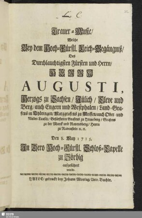 Trauer-Music, Welche Bey dem Hoch-Fürstl. Leich-Begängniß, Des Durchlauchtigsten Fürsten und Herrn, Herrn Augusti, Herzogs zu Sachsen, Jülich, Cleve und Berg ... Den 8. May 1715. Jn Dero Hoch-Fürstl. Schloß-Capelle zu Zörbig aufgeführet wurde.