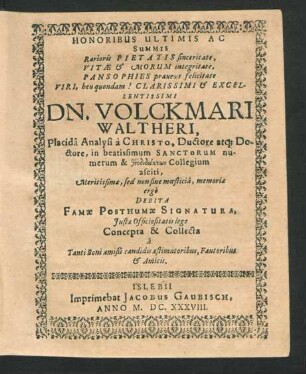 Honoribus Ultimis Ac Summis Rarioris Pietatis sinceritate, Vitae & Morum integritate, Pansophies praxeos felicitate Viri, heu quondam! Clarissimi & Excellentissimi Dn. Volckmari Waltheri, Placida Analysi a Christo ... Meritissimae, sed non sine moesticia, memoriae ergo Debita Famae Posthumae Signatura, Iustae Officio sitatis lege Concepta & Collecta a Tanti Boni amißi candidis aestimatoribus, Fautoribus & Amicis