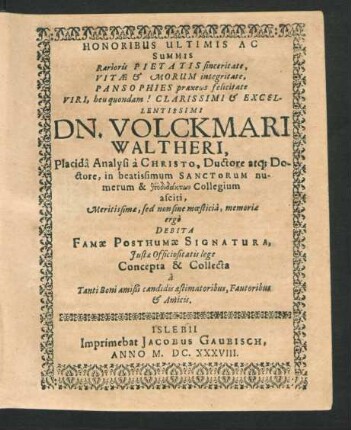 Honoribus Ultimis Ac Summis Rarioris Pietatis sinceritate, Vitae & Morum integritate, Pansophies praxeos felicitate Viri, heu quondam! Clarissimi & Excellentissimi Dn. Volckmari Waltheri, Placida Analysi a Christo ... Meritissimae, sed non sine moesticia, memoriae ergo Debita Famae Posthumae Signatura, Iustae Officio sitatis lege Concepta & Collecta a Tanti Boni amißi candidis aestimatoribus, Fautoribus & Amicis