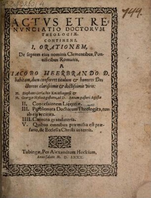 Actus et renunciatio Doctorum theologiae : continens I. orationem, De septem eius nominis Clementibus, Pontificibus Romanis, a Iacobo Heerbrando D. habitam, dum conferret titulum et honores Doctoreos ... viris: M. Stephano Gerlachio et M. Georgio Mylio ..., II. Concessionem Licentiae, III. Problemata Doctorum Theologica, tum ab eis recitata,IIII. Carmina gratulatoria, V. Quibus omnibus praemissa est praefatio, de Ecclesia Christi in terris
