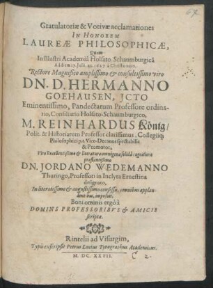 Gratulatoriae & Votivae acclamationes In Honorem Laureae Philosophicae, Quam In ... Academia Holsato Schaumburgica Ad diem 17. Iulii, an. 1627. ... Rectore Magnifico ... D. Hermanno Goehausen, Icto ... Pandectarum Professore ordinario, Consiliario Holsato-Schaumburgico, M. Reinhardus König/ Polit. & Historiarum Professor ... Collegiiq[ue] Philosophici p.t. Vice-Decanus ... Jordano Wedemanno Thuringo, Professori in Inclyta Ernestina designato ... imposuit