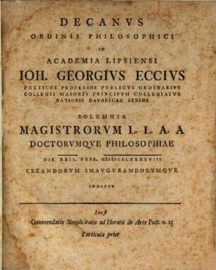 Decanus Ordinis Philosophici In Academia Lipsiensi Joh. Georgius Eccius ... : Inest Commendatio Simplicitatis ad Horatii de Arte Poet. v. 23 ..., 1. ... Poetices Professor Publicus Ordinarius Collegii Maioris Principum Collegiatus Nationis Bavaricae Senior : Solemnia Magistrorum L. L. A. A Doctorumque Philosophiae Die XXII. Febr. MDCCLXXXXVIII Creandorum Inaugurandorumque Indicit ... Particula prior