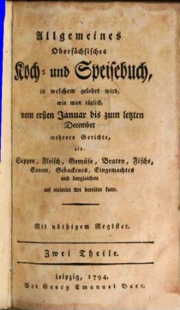 Allgemeines Obersächsisches Koch- und Speisebuch : in welchem gelehrt wird, wie man täglich, vom ersten Januar bis zum letzten December mehrere Gerichte, als Suppen, Fleisch, Gemüse, Braten, Fische, Saucen, Gebackenes, Eingemachtes und dergleichen auf vielerlei Art bereiten kann ; Mit nöthigem Register, [1]