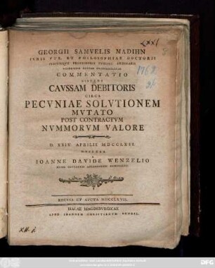 Georgii Samvelis Madihn Ivris Vtr. Et Philosophiae Doctoris Ivrivmqve Professoris Pvblici Ordinarii Academiae Regiae Fridericianae Commentatio Sistens Cavssam Debitoris Circa Pecvniae Solvtionem Mvtato Post Contractvm Nvmmorvm Valore