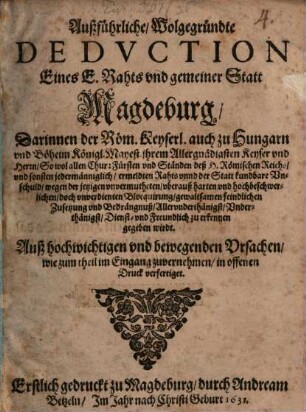 Außführliche, Wolgegründte Dedvction Eines E. Rahts vnd gemeiner Statt Magdeburg, Darinnen der Röm. Keyserl. auch zu Hungarn vnd Böheim Königl. Mayest. ... So wol allen Chur:Fürsten vnd Ständen deß H. Römischen Reichs ... der Statt kundbare Vnschuld, wegen der jetzigen ... Blocquirung ... vnd Bedrängnuß ... zu erkennen gegeben wirdt : Auß hochwichtigen vnd bewegenden Vrsachen, wie zum theil im Eingang zuvernehmen, in offenen Druck verfertiget