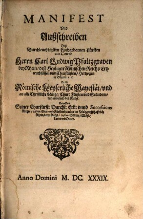 Manifest Und Außschreiben Deß Durchleuchtigsten Hochgebornen Fürsten vnd Herrn, Herrn Carl Ludwig Pfaltzgraven bey Rhein ... An die Römische Keyserliche Mayestät, vnd an alle Christliche Könige, Chur: Fürsten vnd Stände in- vnd ausserhalb deß Reichs. Betreffent Seiner Churfürst: Durchl: Erb: vnnd Successions Rechte, an den Chur- vnd Fürstenthumben der Pfaltzgraffschafft bey Rhein, deren Recht, Seßion, Stimm, Wahl, Landt vnd Leuten